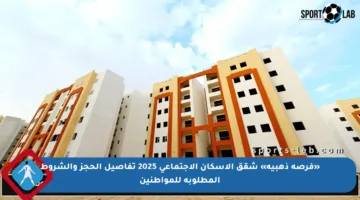 «فرصة ذهبية» شقق الإسكان الاجتماعي 2025 تفاصيل الحجز والشروط المطلوبة للمواطنين